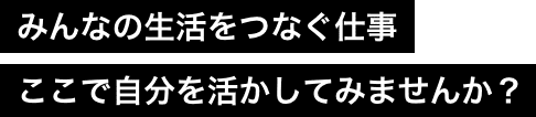 みんなの生活をつなぐ仕事ここで自分を活かしてみませんか？