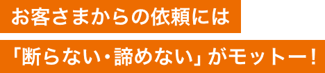 お客さまからの依頼には「断らない・諦めない」がモットー！